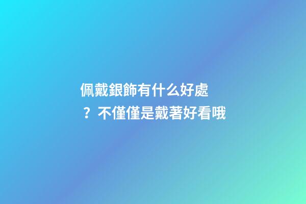 佩戴銀飾有什么好處？不僅僅是戴著好看哦